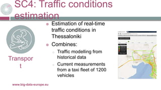 SC4: Traffic conditions
estimation
29/11/2017www.big-data-europe.eu
Transpor
t
 Estimation of real-time
traffic conditions in
Thessaloniki
 Combines:
o Traffic modelling from
historical data
o Current measurements
from a taxi fleet of 1200
vehicles
 
