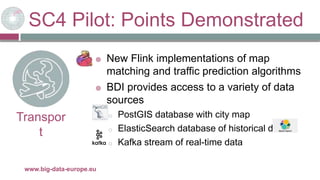 SC4 Pilot: Points Demonstrated
29/11/2017www.big-data-europe.eu
Transpor
t
 New Flink implementations of map
matching and traffic prediction algorithms
 BDI provides access to a variety of data
sources
o PostGIS database with city map
o ElasticSearch database of historical data
o Kafka stream of real-time data
 