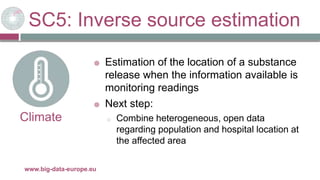 SC5: Inverse source estimation
29/11/2017www.big-data-europe.eu
Climate
 Estimation of the location of a substance
release when the information available is
monitoring readings
 Next step:
o Combine heterogeneous, open data
regarding population and hospital location at
the affected area
 