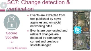 SC7: Change detection &
verification
29/11/2017www.big-data-europe.eu
Secure
Societie
s
 Events are extracted from
text published by news
agencies and on social
networking sites
 Events are geo-located and
relevant changes are
detected by comparing
current and previous
satellite images
 