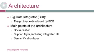 Architecture
 Big Data Integrator (BDI):
o The prototype developed by BDE
 Main points of the architecture
o Dockerization
o Support layer, including integrated UI
o Semantification layer
29/11/2017www.big-data-europe.eu
 