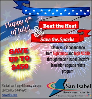 Beat the Heat
Save the Sparks
&
SAVE
UP TO
$450
Claimyourindependence
fromhightempsandhighACbills
throughtheSanIsabelElectric’s
insulationupgraderebate
program!
ContactourEnergyEfficiencyManager,
JackSnell,719-647-6242
www.siea.com
Happy 4th
of July!
 