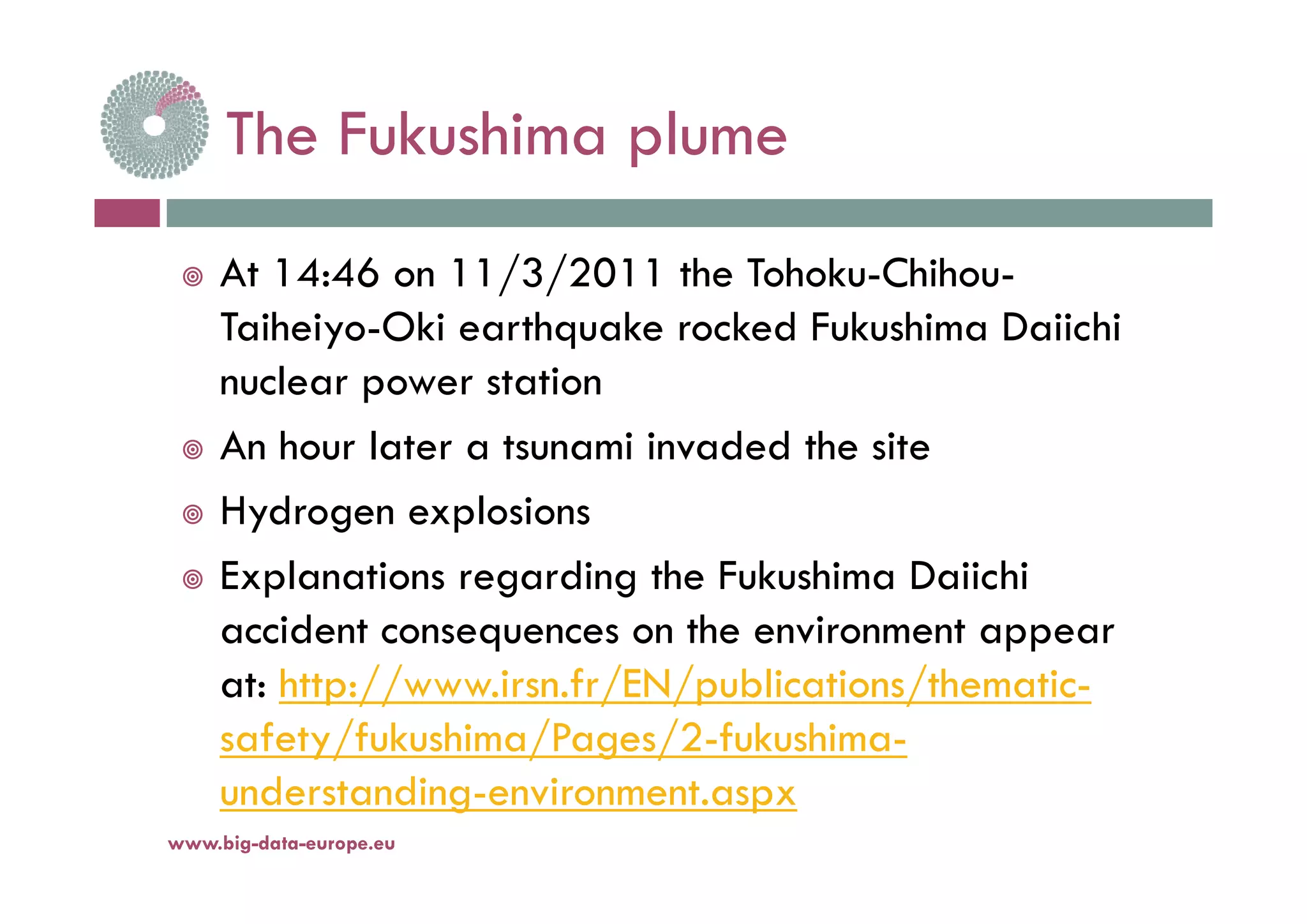 The Fukushima plumeThe Fukushima plume
 At 14:46 on 11/3/2011 the Tohoku-Chihou-
Taiheiyo-Oki earthquake rocked Fukushima Daiichi
nuclear power station
 An hour later a tsunami invaded the site
 Hydrogen explosions
E l ti di th F k hi D ii hi Explanations regarding the Fukushima Daiichi
accident consequences on the environment appear
h // i f /EN/ bli i / h iat: http://www.irsn.fr/EN/publications/thematic-
safety/fukushima/Pages/2-fukushima-
understanding-environment.aspx
www.big-data-europe.eu
 