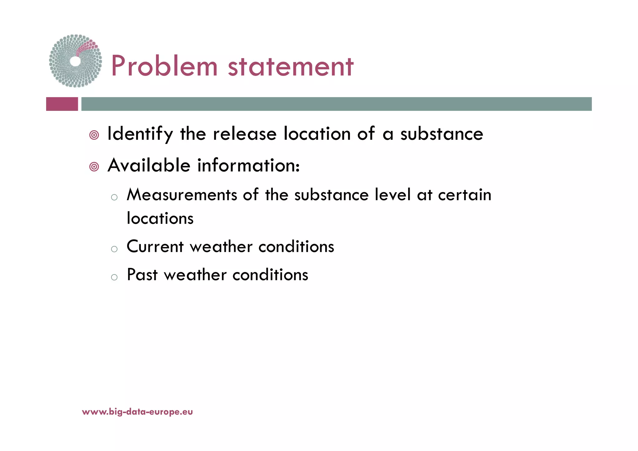 Problem statementProblem statement
 Identify the release location of a substance
 Available information:
o Measurements of the substance level at certain
locations
o Current weather conditions
o Past weather conditionso Past weather conditions
www.big-data-europe.eu
 