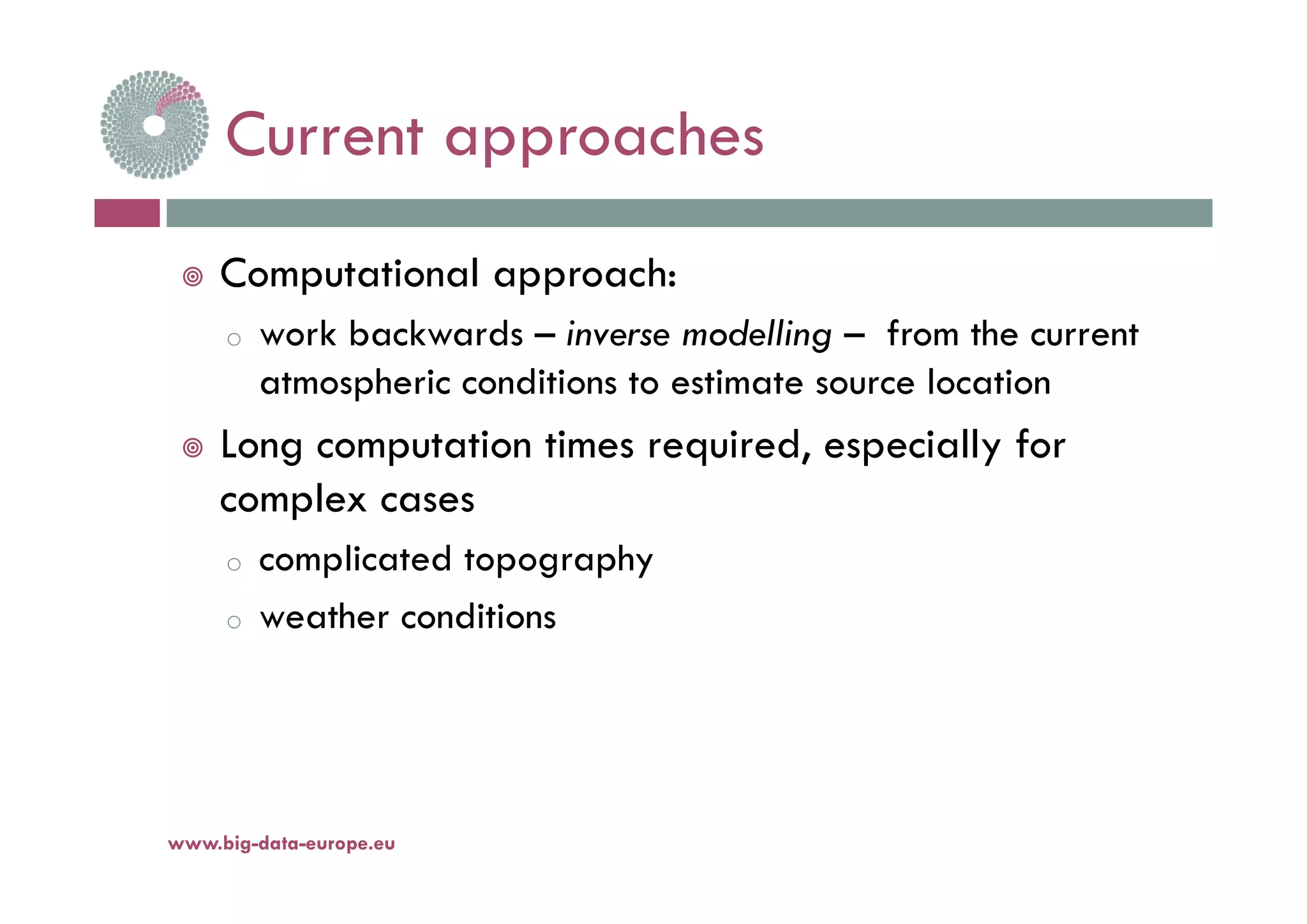 Current approachesCurrent approaches
 Computational approach:
o work backwards – inverse modelling – from the current
atmospheric conditions to estimate source location
 Long computation times required, especially forg p q , p y
complex cases
o complicated topographyo complicated topography
o weather conditions
www.big-data-europe.eu
 