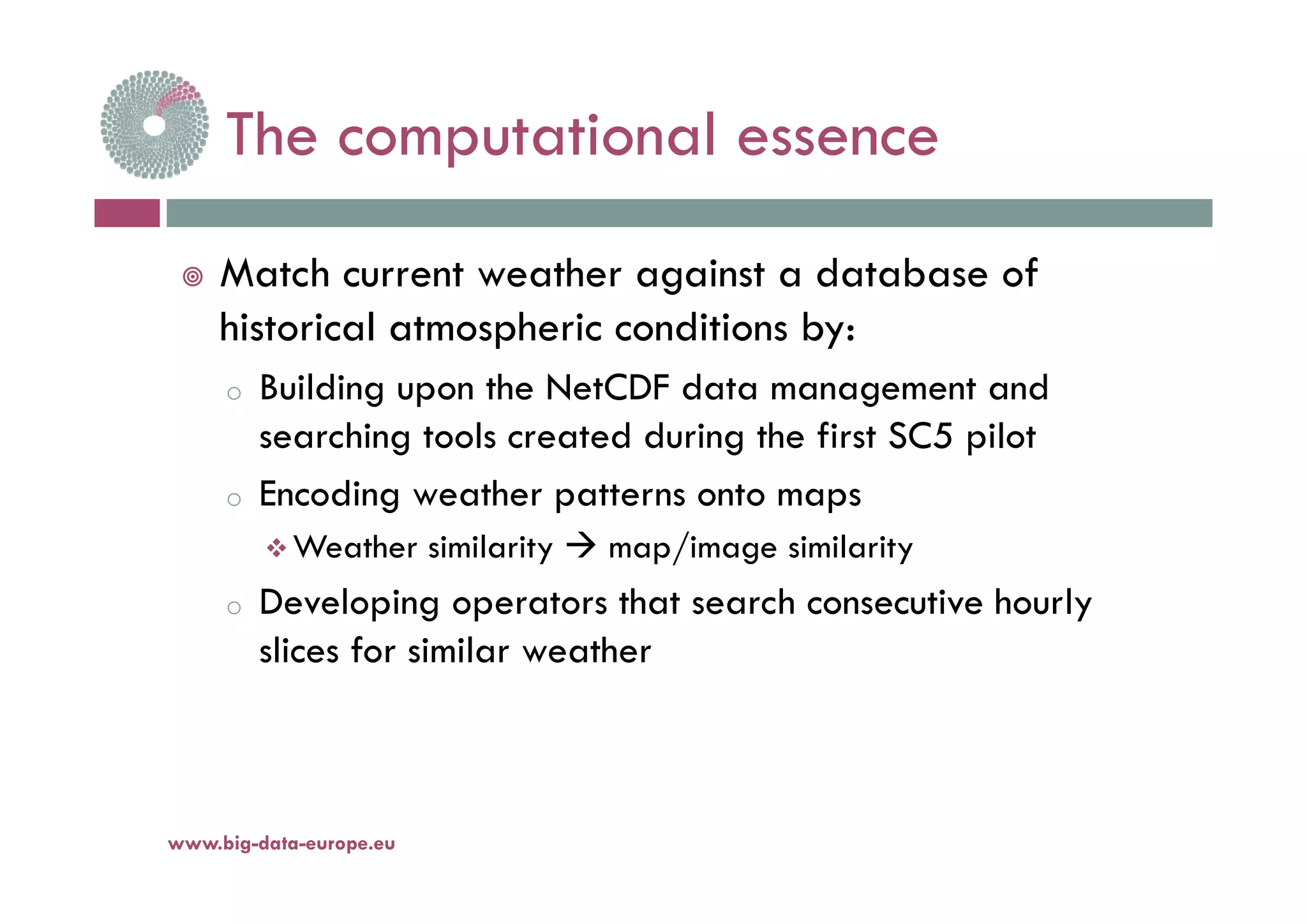 The computational essenceThe computational essence
 Match current weather against a database of
historical atmospheric conditions by:
o Building upon the NetCDF data management and
searching tools created during the first SC5 pilot
o Encoding weather patterns onto maps
 Weather similarity  map/image similarity
o Developing operators that search consecutive hourly
slices for similar weather
www.big-data-europe.eu
 