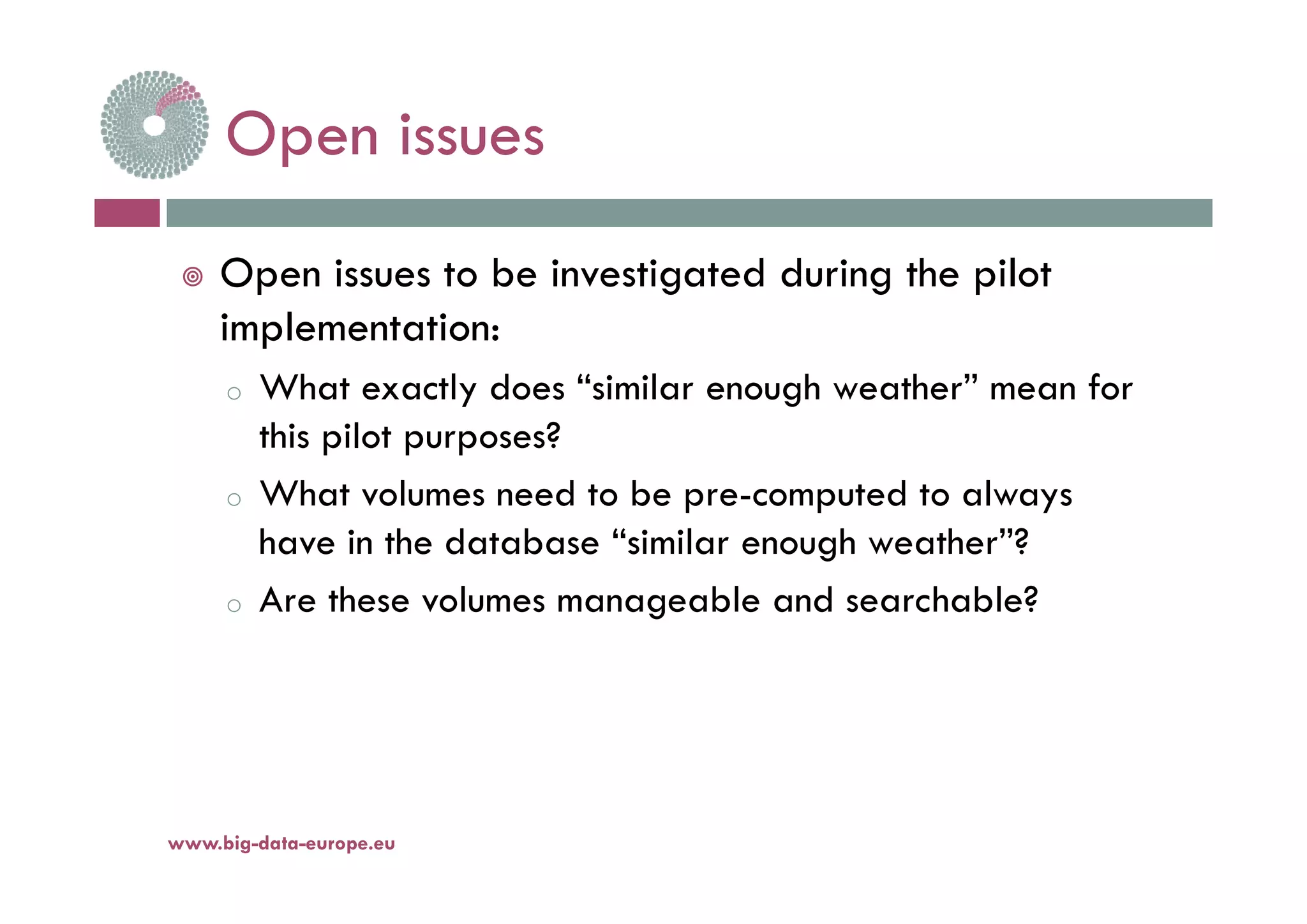 Open issuesOpen issues
 Open issues to be investigated during the pilot
implementation:
o What exactly does “similar enough weather” mean for
this pilot purposes?
o What volumes need to be pre-computed to always
have in the database “similar enough weather”?
o Are these volumes manageable and searchable?
www.big-data-europe.eu
 