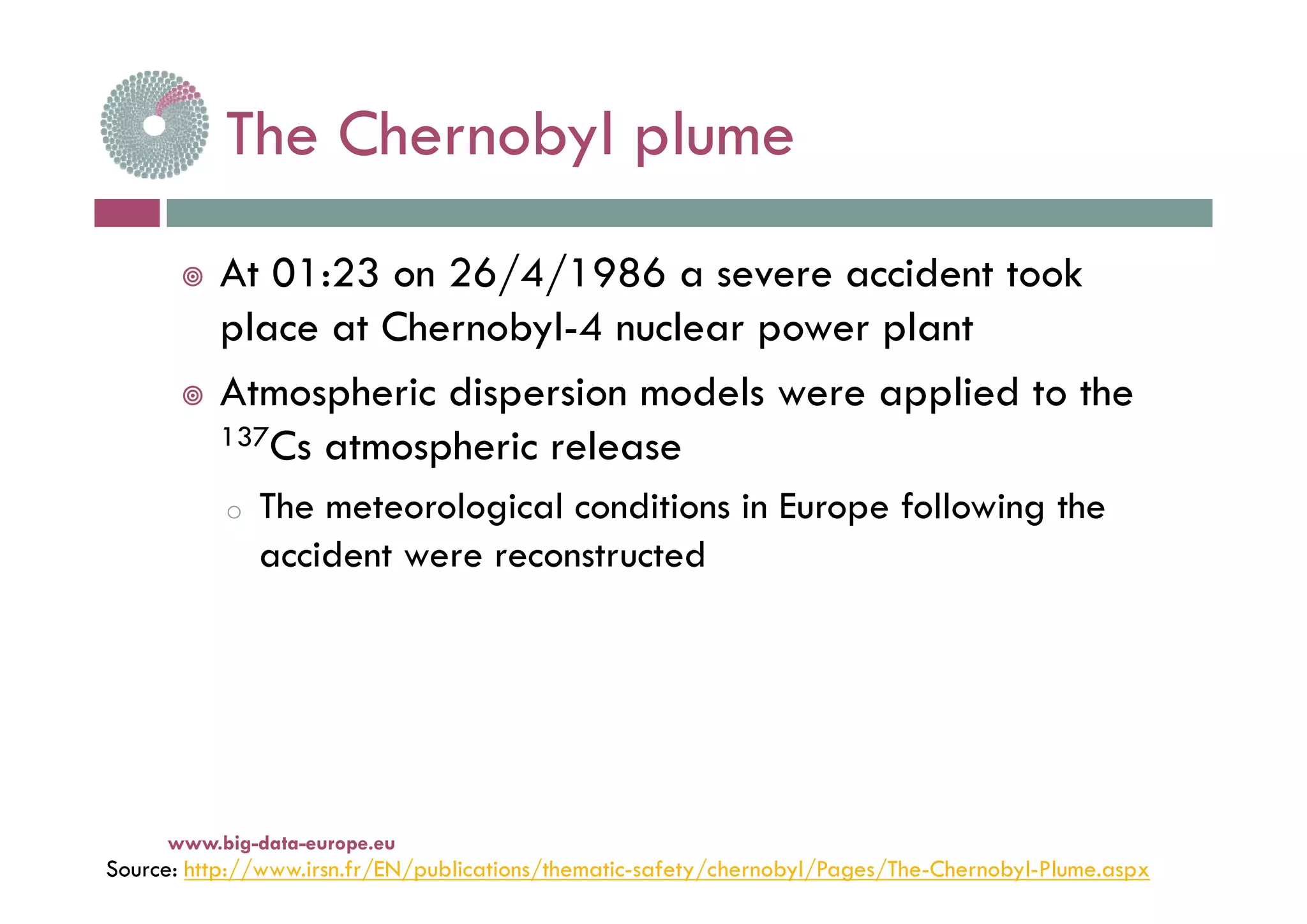 The Chernobyl plumeThe Chernobyl plume
 At 01:23 on 26/4/1986 a severe accident took
place at Chernobyl-4 nuclear power plant
 Atmospheric dispersion models were applied to the
137Cs atmospheric releasep
o The meteorological conditions in Europe following the
accident were reconstructedacc de we e eco s uc ed
Source: http://www.irsn.fr/EN/publications/thematic-safety/chernobyl/Pages/The-Chernobyl-Plume.aspx
www.big-data-europe.eu
 