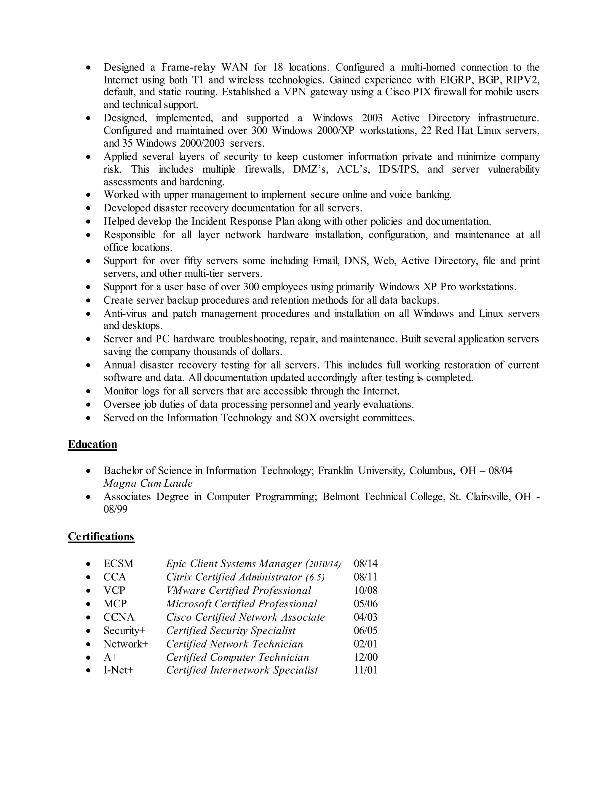  Designed a Frame-relay WAN for 18 locations. Configured a multi-homed connection to the
Internet using both T1 and wireless technologies. Gained experience with EIGRP, BGP, RIPV2,
default, and static routing. Established a VPN gateway using a Cisco PIX firewall for mobile users
and technical support.
 Designed, implemented, and supported a Windows 2003 Active Directory infrastructure.
Configured and maintained over 300 Windows 2000/XP workstations, 22 Red Hat Linux servers,
and 35 Windows 2000/2003 servers.
 Applied several layers of security to keep customer information private and minimize company
risk. This includes multiple firewalls, DMZ’s, ACL’s, IDS/IPS, and server vulnerability
assessments and hardening.
 Worked with upper management to implement secure online and voice banking.
 Developed disaster recovery documentation for all servers.
 Helped develop the Incident Response Plan along with other policies and documentation.
 Responsible for all layer network hardware installation, configuration, and maintenance at all
office locations.
 Support for over fifty servers some including Email, DNS, Web, Active Directory, file and print
servers, and other multi-tier servers.
 Support for a user base of over 300 employees using primarily Windows XP Pro workstations.
 Create server backup procedures and retention methods for all data backups.
 Anti-virus and patch management procedures and installation on all Windows and Linux servers
and desktops.
 Server and PC hardware troubleshooting, repair, and maintenance. Built several application servers
saving the company thousands of dollars.
 Annual disaster recovery testing for all servers. This includes full working restoration of current
software and data. All documentation updated accordingly after testing is completed.
 Monitor logs for all servers that are accessible through the Internet.
 Oversee job duties of data processing personnel and yearly evaluations.
 Served on the Information Technology and SOX oversight committees.
Education
 Bachelor of Science in Information Technology; Franklin University, Columbus, OH – 08/04
Magna Cum Laude
 Associates Degree in Computer Programming; Belmont Technical College, St. Clairsville, OH -
08/99
Certifications
 ECSM Epic Client Systems Manager (2010/14) 08/14
 CCA Citrix Certified Administrator (6.5) 08/11
 VCP VMware Certified Professional 10/08
 MCP Microsoft Certified Professional 05/06
 CCNA Cisco Certified Network Associate 04/03
 Security+ Certified Security Specialist 06/05
 Network+ Certified Network Technician 02/01
 A+ Certified Computer Technician 12/00
 I-Net+ Certified Internetwork Specialist 11/01
 