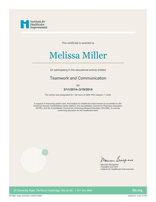 Melissa Miller
In support of improving patient care, the Institute for Healthcare Improvement is accredited by the
American Nurses Credentialing Center (ANCC), the Accreditation Council for Pharmacy Education
(ACPE), and the Accreditation Council for Continuing Medical Education (ACCME), to provide
continuing education for the healthcare team.
This certificate is awarded to
for participating in the educational activity entitled
Teamwork and Communication
The activity was designated for 1.00 hours of AMA PRA category 1 credit.
on
3/11/2014–3/19/2014
Maureen Bisognano
President and CEO
Institute for Healthcare Improvement
5f739831-a2ad-4476-8531-09defa1089f2 8/26/2015 12:42:12 PM
 
