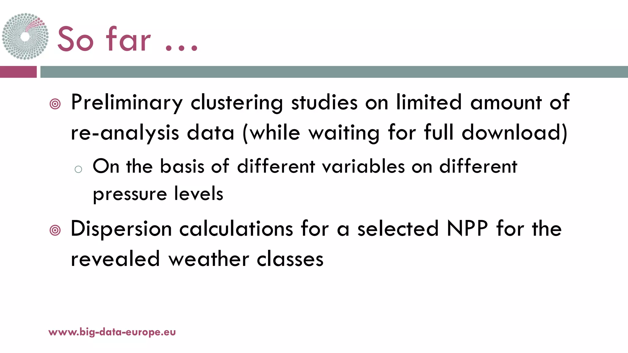 So far …
¥ Preliminary clustering studies on limited amount of
re-analysis data (while waiting for full download)
o On the basis of different variables on different
pressure levels
¥ Dispersion calculations for a selected NPP for the
revealed weather classes
11-oct.-16www.big-data-europe.eu
 