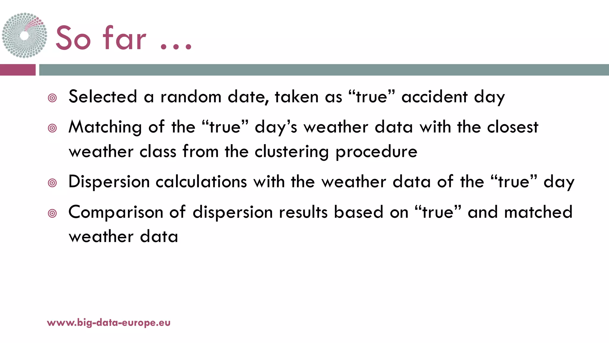 So far …
¥ Selected a random date, taken as “true” accident day
¥ Matching of the “true” day’s weather data with the closest
weather class from the clustering procedure
¥ Dispersion calculations with the weather data of the “true” day
¥ Comparison of dispersion results based on “true” and matched
weather data
11-oct.-16www.big-data-europe.eu
 