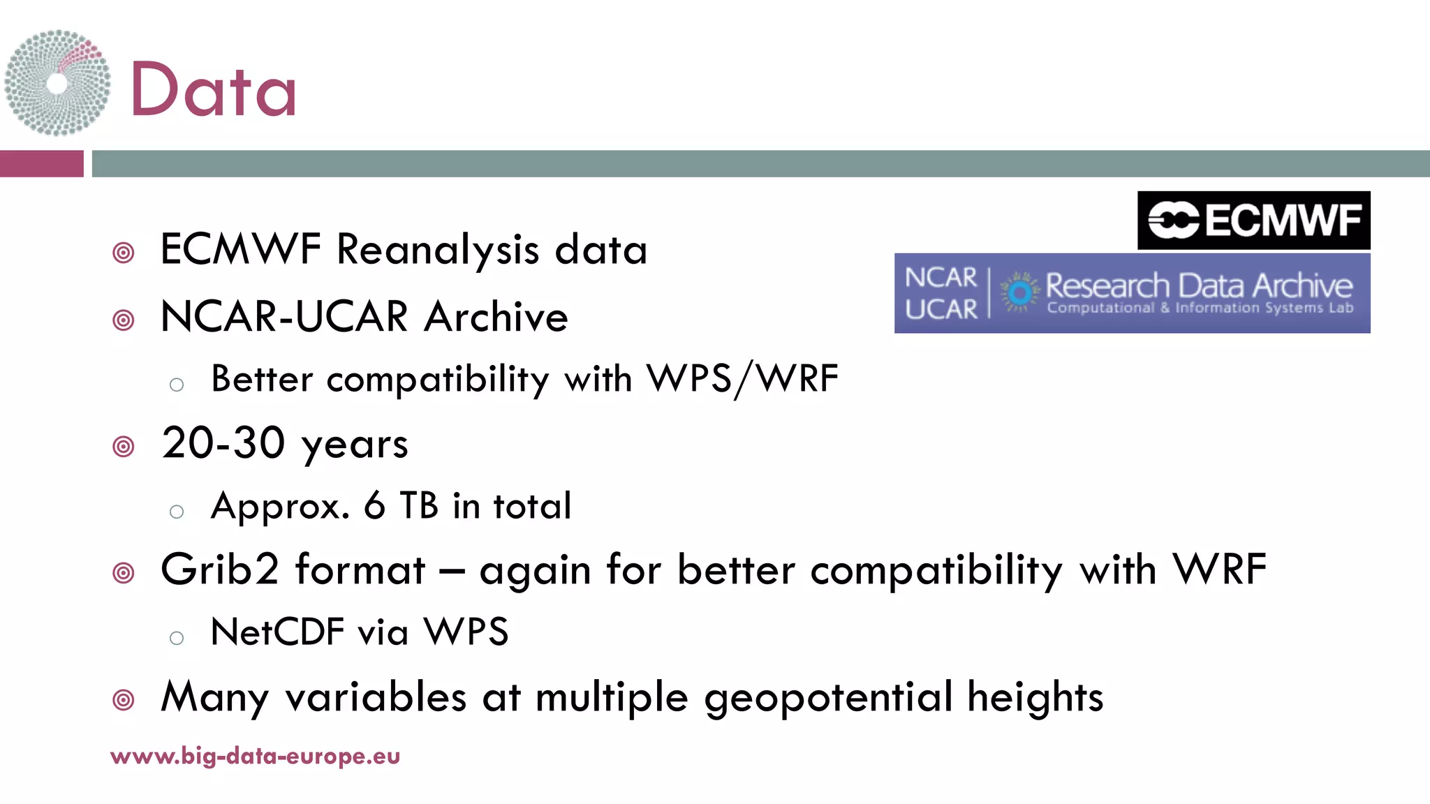 Data
¥ ECMWF Reanalysis data
¥ NCAR-UCAR Archive
o Better compatibility with WPS/WRF
¥ 20-30 years
o Approx. 6 TB in total
¥ Grib2 format – again for better compatibility with WRF
o NetCDF via WPS
¥ Many variables at multiple geopotential heights
www.big-data-europe.eu
 