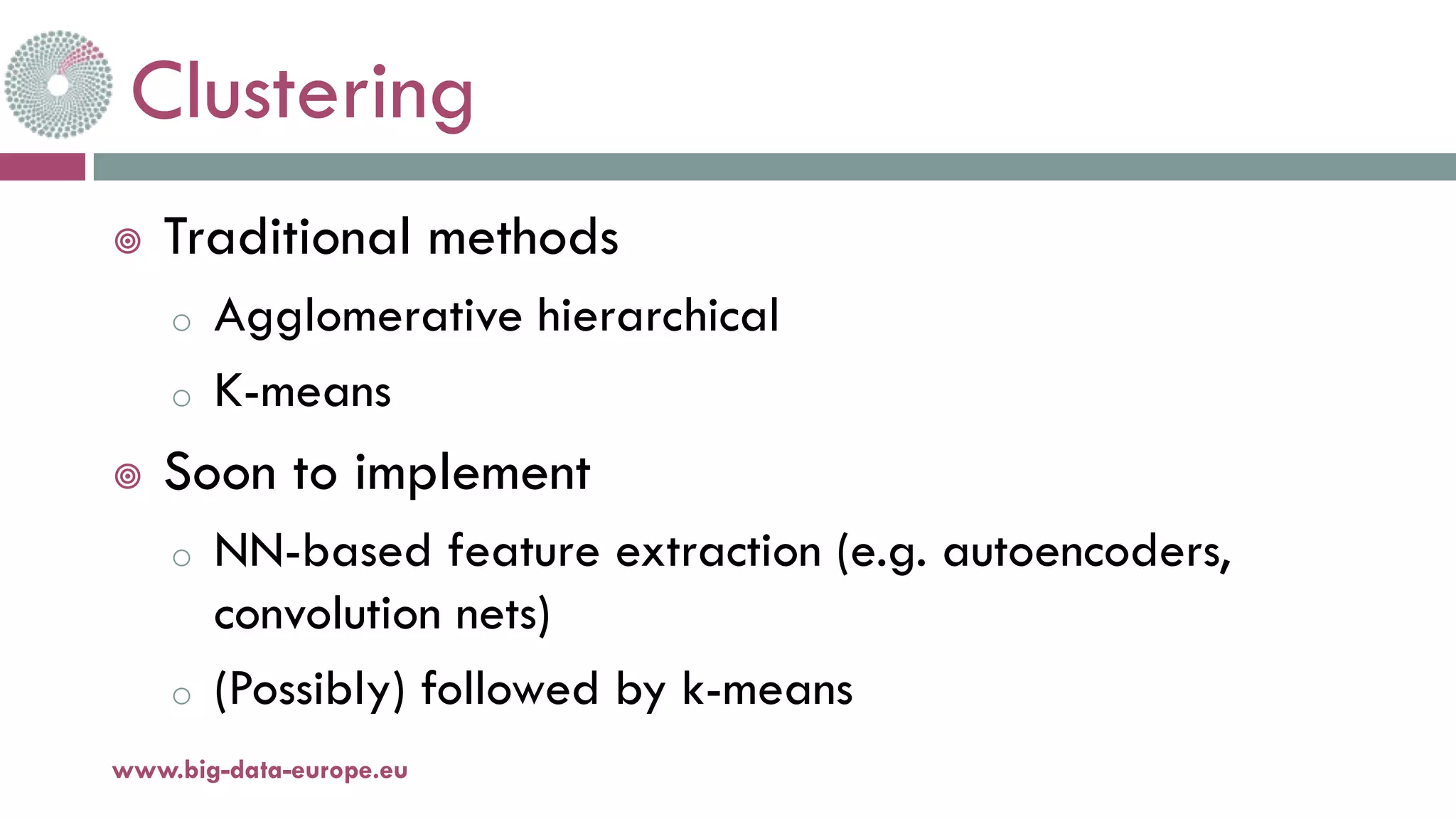 Clustering
¥ Traditional methods
o Agglomerative hierarchical
o K-means
¥ Soon to implement
o NN-based feature extraction (e.g. autoencoders,
convolution nets)
o (Possibly) followed by k-means
www.big-data-europe.eu
 