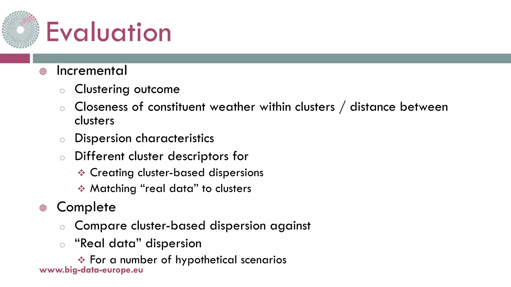 Evaluation
¥ Incremental
o Clustering outcome
o Closeness of constituent weather within clusters / distance between
clusters
o Dispersion characteristics
o Different cluster descriptors for
v Creating cluster-based dispersions
v Matching “real data” to clusters
¥ Complete
o Compare cluster-based dispersion against
o “Real data” dispersion
v For a number of hypothetical scenarios
www.big-data-europe.eu
 
