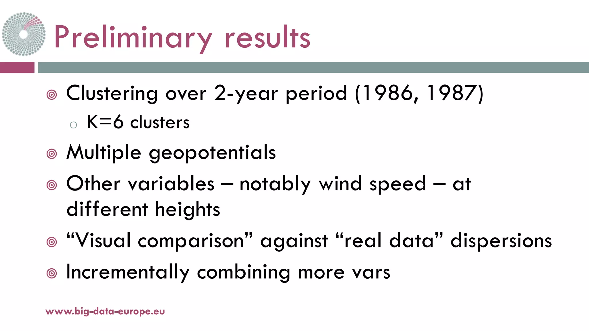 Preliminary results
¥ Clustering over 2-year period (1986, 1987)
o K=6 clusters
¥ Multiple geopotentials
¥ Other variables – notably wind speed – at
different heights
¥ “Visual comparison” against “real data” dispersions
¥ Incrementally combining more vars
www.big-data-europe.eu
 