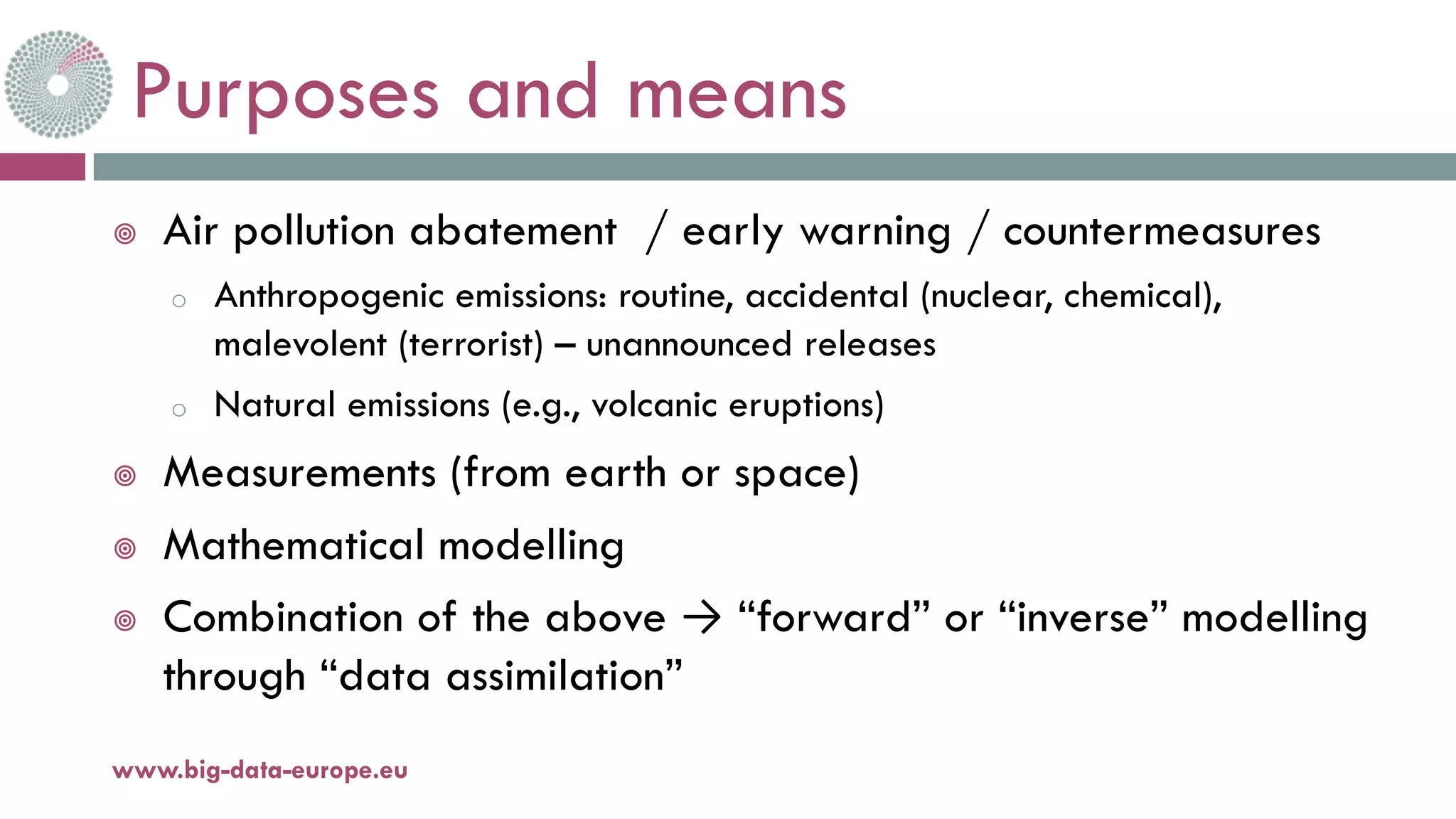 Purposes and means
¥ Air pollution abatement / early warning / countermeasures
o Anthropogenic emissions: routine, accidental (nuclear, chemical),
malevolent (terrorist) – unannounced releases
o Natural emissions (e.g., volcanic eruptions)
¥ Measurements (from earth or space)
¥ Mathematical modelling
¥ Combination of the above → “forward” or “inverse” modelling
through “data assimilation”
11-oct.-16www.big-data-europe.eu
 