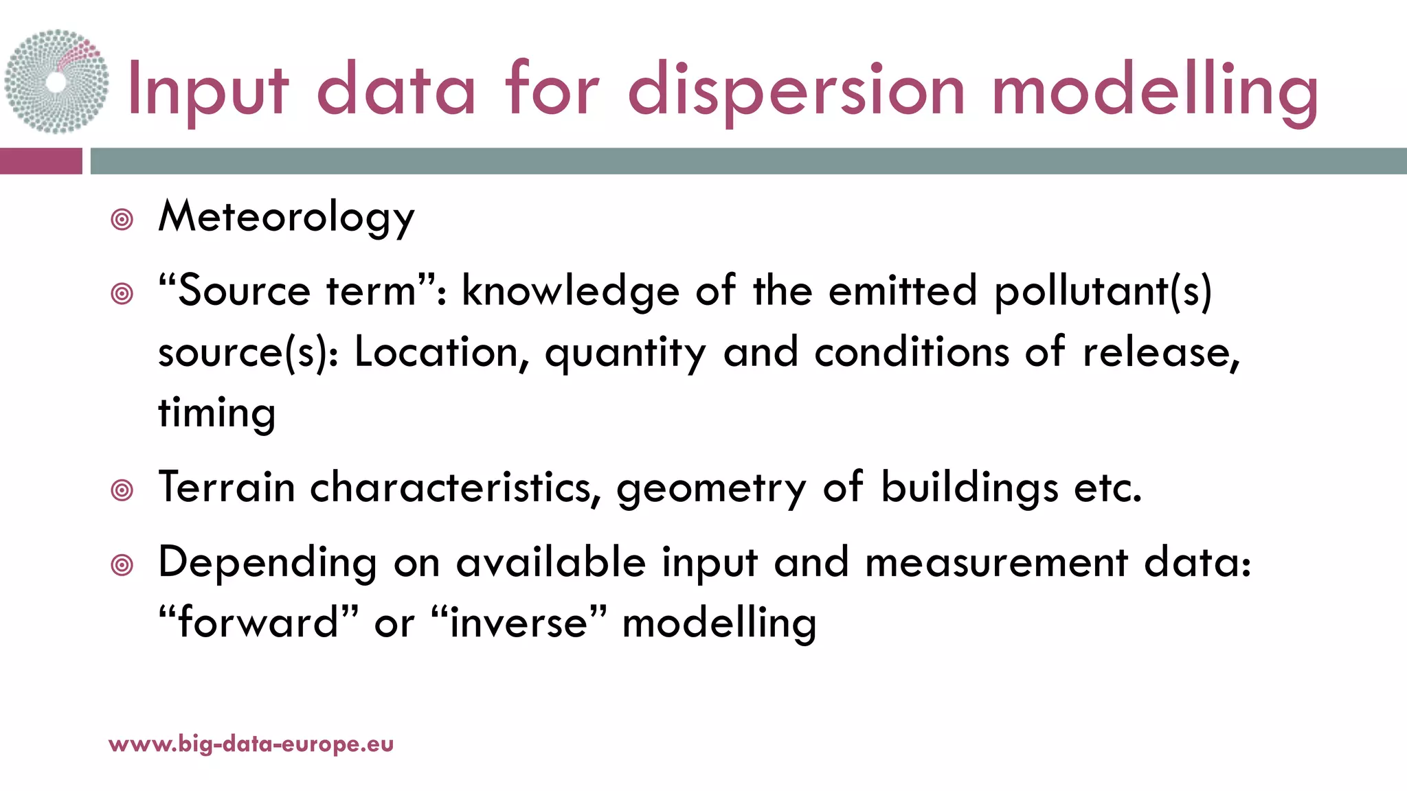 Input data for dispersion modelling
¥ Meteorology
¥ “Source term”: knowledge of the emitted pollutant(s)
source(s): Location, quantity and conditions of release,
timing
¥ Terrain characteristics, geometry of buildings etc.
¥ Depending on available input and measurement data:
“forward” or “inverse” modelling
11-oct.-16www.big-data-europe.eu
 