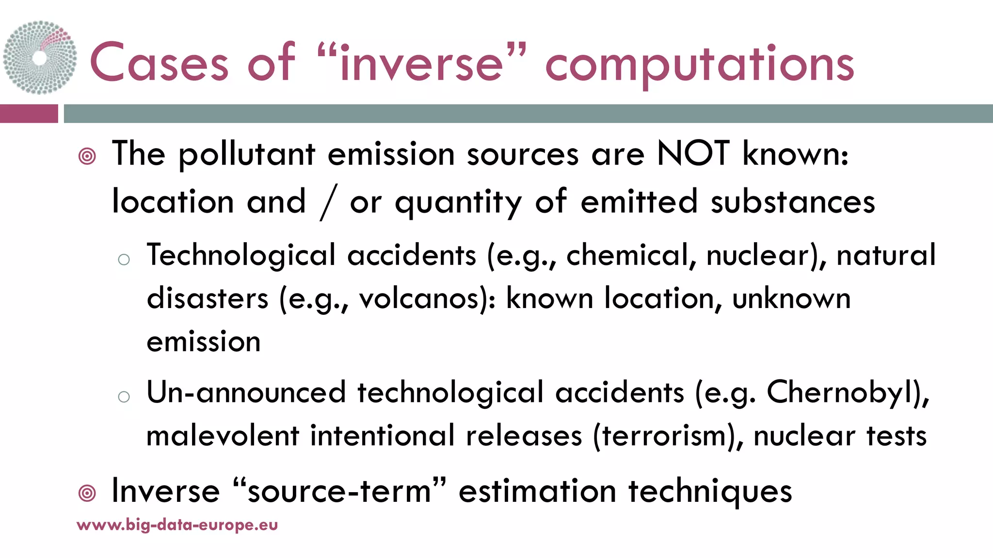 Cases of “inverse” computations
¥ The pollutant emission sources are NOT known:
location and / or quantity of emitted substances
o Technological accidents (e.g., chemical, nuclear), natural
disasters (e.g., volcanos): known location, unknown
emission
o Un-announced technological accidents (e.g. Chernobyl),
malevolent intentional releases (terrorism), nuclear tests
¥ Inverse “source-term” estimation techniques
11-oct.-16www.big-data-europe.eu
 