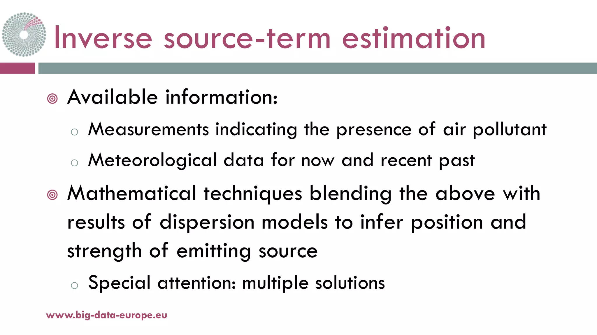Inverse source-term estimation
¥ Available information:
o Measurements indicating the presence of air pollutant
o Meteorological data for now and recent past
¥ Mathematical techniques blending the above with
results of dispersion models to infer position and
strength of emitting source
o Special attention: multiple solutions
11-oct.-16www.big-data-europe.eu
 