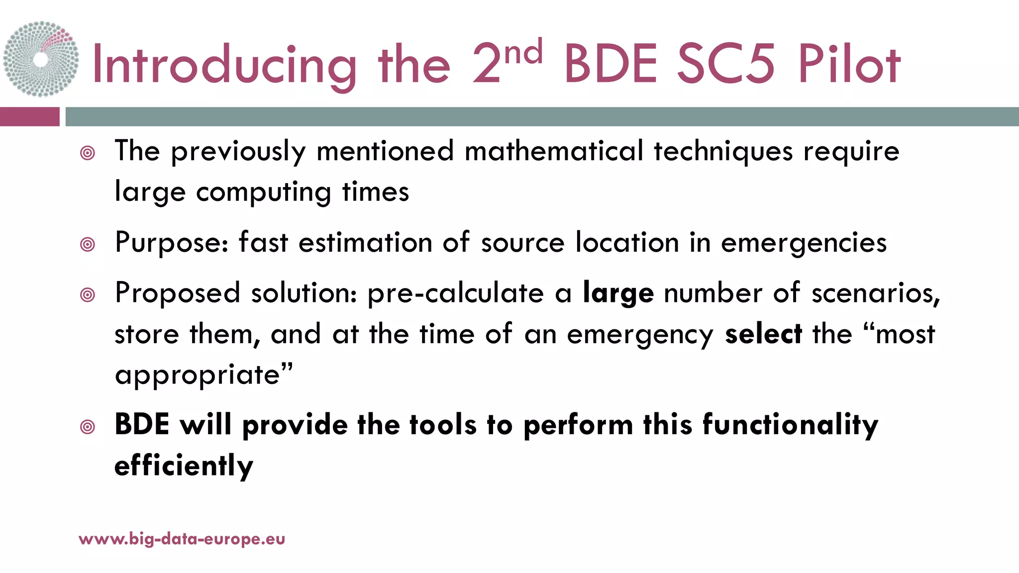 Introducing the 2nd BDE SC5 Pilot
¥ The previously mentioned mathematical techniques require
large computing times
¥ Purpose: fast estimation of source location in emergencies
¥ Proposed solution: pre-calculate a large number of scenarios,
store them, and at the time of an emergency select the “most
appropriate”
¥ BDE will provide the tools to perform this functionality
efficiently
11-oct.-16www.big-data-europe.eu
 