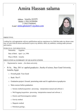 +
Amira Hassan salamaAmira Hassan salama
OBJECTIVE:OBJECTIVE:
Looking for a job appropriate with my qualifications and my experiences in a field that make my dream come
true, to work with all sincere and honest to prove my abilities, skills, my ambition, working under pressure
and creative.
PERSONAL INFORMATIONPERSONAL INFORMATION
Nationality : Egyptian
Date of Birth : April 1,st ,1990
Place of Birth : Ismailia
EDUCATION & SUMMARY OF QUALIFICATIONSEDUCATION & SUMMARY OF QUALIFICATIONS
• Registerated at master , Ain shams university
• B. Sc., May, 2011 at applied geophysics , faculty of science, Suez Canal University,
Ismailia, Egypt.
o Overall grade: Very Good
o Rank: The 6th
.
o Graduation project: Ground penetrating radar and it's application at geophysics
o Main courses before graduation:
o Seismic methed (acquisition –processing – interpretation manual and software )
o Well logging (acquisition –processing –interpretation manual and software )
o Electric and Electromagnetic method .
o Gravity method
o Magnetic method
o Petroleum geology .
Address: Ismailia, EGYPT.
Mobile: (+20)1141986906
(+20)1279498442
E-mail: amira.ghonem57 @yahoo.com
 
