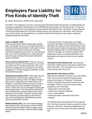 Types of Identity Theft
Financial identity theft. When thinking about identity
theft, most people first focus on the theft of personal
information being used to obtain credit cards or to raid
existing bank or credit card accounts, Hall said.
Thieves can deplete your accounts, run up credit card
bills in your name and destroy your credit. But there
are other types of identity theft as well, Hall told the
session attendees.
Driver’s license identity theft. A thief can use your
information to acquire a driver’s license in your name
and claim to be you during a traffic stop. This could
result in the suspension or revocation of your driving
privileges or in criminal charges for offenses such as
driving while intoxicated.
Social Security identity theft. A thief might use your
Social Security number to gain employment or to
report income under your name. An illegal immigrant
may use your Social Security number to get a job.
Similarly, a convicted criminal may want to use your
number to get around an employer’s background
check. Thieves also may be interested in getting paid,
but not paying taxes. “The Internal Revenue Service
and the Social Security Administration don’t neces-
sarily talk to one another,” Hall said, and there have
been instances of people finding out that their tax
returns have already been filed and that someone
else has received their refunds.
Medical identity theft. This is the fastest growing
type of identity theft, Hall observed, noting an AARP
study that found that stolen health insurance cards
are being sold on the black market for $500 to $600
dollars.
Employers Face Liability for
Five Kinds of Identity Theft
By Joanne Deschenaux, SHRM’s senior legal editor
ATLANTA—The workplace is the site of more than half of all identity thefts, Michael Hall, a certified identity risk
management specialist, told attendees at the SHRM Atlanta Human Resource Conference Oct. 6. There are
five types of identity theft, and employers can potentially be held liable for any or all of them, he said. Because
“many thieves these days don’t care about stealing money; they just want your information, which they can
use to make money,” he stressed that it is crucially important for businesses to take steps to safeguard
employees’ personal information.
In this type of theft, criminals obtain your health
insurance information or Social Security number to
get health care. Because this means that your medi-
cal history could include someone else’s information,
this type of identity theft can be life threatening, Hall
noted. For example, as a result of someone else
pretending to be you, it would be possible for your
blood type to be listed incorrectly on your medical
records.
Character/criminal identity theft. Your personal
information might be given to the police instead of the
thief’s information. This can result in your arrest for
crimes that you did not commit.
Most Identity Theft Starts at Work
Because the workplace is the site of so much identity
theft, “executives must stop thinking about data
protection as solely an IT problem,” he advised.
Further, the problem lies not with the data, but with
the people. There are five main causes of data
breaches at work, Hall noted:
• Disgruntled or dishonest staff.
• Untrained or careless employees.
• Lost or stolen laptops.
• Service providers, contractors and visitors.
• Hackers.
The Federal Trade Commission (FTC) has advised
that “information security should be a priority for every
business in America,” Hall said and added that “any
business comes under some information protection
law.”
[MORE]
 