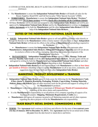 11 COVER LETTER, RESUME, BEAUTY & RETAIL CUSTOMER LIST & SAMPLE CONTRACT
__________INITIALS
 The Manufacturer is aware that Independent National Sales Broker will handle all sales for the
Beauty Supplies; Retail/OTC and Full Service plus “Other Special Accounts” (TBD).
 TERRITORIES. Manufacturer is aware that Independent National Sales Broker “Territory”
covers the entire 50 US States territory including Puerto Rico (including all the Caribbean Islands).
 All these Territories will be divided and assigned to other Independent Sales Brokers (all will be pre-
approved by Independent National Sales Broker and by the Manufacturer) in writing via Contracts
and/or Agreements set by both the Manufacturer and the other Independent Sales Brokers with the
help of the Independent National Sales Brokers.
DUTIES OF THE INDEPENDENT NATIONAL SALES BROKER
 SALES. Independent National Sales Broker agrees to sell and submit a purchase order directly or
through the Retailer to the Manufacturer within a timely manner via a facsimile or email. Independent
National Sales Broker will devote his efforts in the selling of Manufacturer’s products as required in
his Territories.
 Manufacturer is aware that Independent National Sales Broker also represents other
Manufacturers, Independent Sales Brokers, Filling and Packaging Companies and will not devote
its exclusive efforts to the selling, managing, consulting and product development of the
Manufacturer’s products.
 MANAGEMENT. Independent National Sales Broker agrees to Hire, Manage, Train and
Oversee Monthly Sales Goals of all the other Independent Sales Brokers. All sales goals will be set
and agreed in writing by both the Manufacturer and Independent National Sales Broker and other
Independent Sales Brokers according to their Territories.
 Independent National Sales Broker will also communicate with Manufacturer as often as four times
per month or 20 hours whichever is best to update Manufacturer on all or any news, comments, and
suggestions from the sales field and from other Independent Sales Broker.
MARKETING; PRODUCT DEVELOPMENT & TRAINING
 Independent National Sales Broker agrees to help create the following for the Manufacturer (“only
if they choose”): Displays, Brochures, Packaging, Website, Copywriting, Training Materials,
Policies, Prices and Policies; plus all other necessary tools for the growth and support in selling all of
the Manufacturer’s products.
 Manufacturer is allowed as stated above a maximum of 20 hours per Month of Communications
regarding all the above duties and responsibilities.
 It is the Manufacturer’s responsibility to set all policies of its company regarding all aspects of its
business. (Examples: Shipping, Minimums Requirements, Credits etc.).
 Manufacturer also agrees all expenses incurred in all Marketing materials and all other expenses
regarding the above projects will be the Manufacturers sole responsibility.
TRADE BEAUTY/RETAIL SHOWS; COMMISSIONS & FEES
 TERMS. This Agreement shall continue in full force and effective for the term of two contract years
(1st day of January 2015 to December 31, 2017). This Agreement shall be for an initial term of two
(2) years from the date hereof or stated above and below.
 