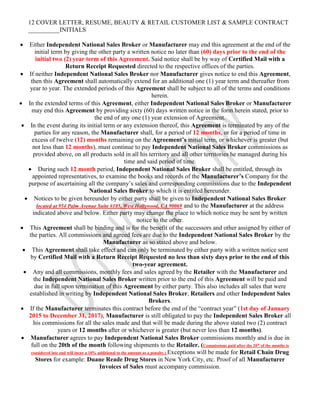 12 COVER LETTER, RESUME, BEAUTY & RETAIL CUSTOMER LIST & SAMPLE CONTRACT
__________INITIALS
 Either Independent National Sales Broker or Manufacturer may end this agreement at the end of the
initial term by giving the other party a written notice no later than (60) days prior to the end of the
initial two (2) year term of this Agreement. Said notice shall be by way of Certified Mail with a
Return Receipt Requested directed to the respective offices of the parties.
 If neither Independent National Sales Broker nor Manufacturer gives notice to end this Agreement,
then this Agreement shall automatically extend for an additional one (1) year term and thereafter from
year to year. The extended periods of this Agreement shall be subject to all of the terms and conditions
herein.
 In the extended terms of this Agreement, either Independent National Sales Broker or Manufacturer
may end this Agreement by providing sixty (60) days written notice in the form herein stated, prior to
the end of any one (1) year extension of Agreement.
 In the event during its initial term or any extension thereof, this Agreement is terminated by any of the
parties for any reason, the Manufacturer shall, for a period of 12 months, or for a period of time in
excess of twelve (12) months remaining on the Agreement’s initial term, or whichever is greater (but
not less than 12 months), must continue to pay Independent National Sales Broker commissions as
provided above, on all products sold in all his territory and all other territories he managed during his
time and said period of time.
 During such 12 month period, Independent National Sales Broker shall be entitled, through its
appointed representatives, to examine the books and records of the Manufacturer’s Company for the
purpose of ascertaining all the company’s sales and corresponding commissions due to the Independent
National Sales Broker to which it is entitled hereunder.
 Notices to be given hereunder by either party shall be given to Independent National Sales Broker
located at 954 Palm Avenue Suite #105, West Hollywood, CA 90069 and to the Manufacturer at the address
indicated above and below. Either party may change the place to which notice may be sent by written
notice to the other.
 This Agreement shall be binding and is for the benefit of the successors and other assigned by either of
the parties. All commissions and agreed fees are due to the Independent National Sales Broker by the
Manufacturer as so stated above and below.
 This Agreement shall take effect and can only be terminated by either party with a written notice sent
by Certified Mail with a Return Receipt Requested no less than sixty days prior to the end of this
two-year agreement.
 Any and all commissions, monthly fees and sales agreed by the Retailer with the Manufacturer and
the Independent National Sales Broker written prior to the end of this Agreement will be paid and
due in full upon termination of this Agreement by either party. This also includes all sales that were
established in writing by Independent National Sales Broker, Retailers and other Independent Sales
Brokers.
 If the Manufacturer terminates this contract before the end of the “contract year” (1st day of January
2015 to December 31, 2017), Manufacturer is still obligated to pay the Independent Sales Broker all
his commissions for all the sales made and that will be made during the above stated two (2) contract
years or 12 months after or whichever is greater (but never less than 12 months).
 Manufacturer agrees to pay Independent National Sales Broker commissions monthly and is due in
full on the 20th of the month following shipments to the Retailer. (Commissions paid after the 20th
of the months is
considered late and will incur a 10% additional to the amount as a penalty.) Exceptions will be made for Retail Chain Drug
Stores for example: Duane Reade Drug Stores in New York City, etc. Proof of all Manufacturer
Invoices of Sales must accompany commission.
 