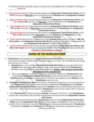 14 COVER LETTER, RESUME, BEAUTY & RETAIL CUSTOMER LIST & SAMPLE CONTRACT
__________INITIALS
 15 % commission due for all personal sales made by the Independent National Sales Broker with a 1
to 15% discount off Price List given to the Retailer by the Manufacturer or Independent National
Sales Broker.
 10 % commission due for all personal sales made by the Independent National Sales Broker sales
with a 16% to 20% discounts off Price List given to the Retailer by the Manufacturer or
Independent National Sales Broker,
 7% commission due for all personal sales made by the Independent National Sales Broker with a
21% to 25% discounts off Price List given to the Retailer by the Manufacturer or Independent
National Sales Broker.
 5% commission due for all personal sales made by the Independent National Sales Broker with a
26% to 50% discounts off the Price List given to the Retailer by the Manufacturer or the
Independent National Sales Broker.
 5% for all sales taken over the Telephone only when Manufacturer agrees to forward it’s 800 Toll
Free number to the Independent National Sales Broker for all sales outside his Territory and for all
other Independent Sales Brokers in their assigned Territories.
 5% Override Commission for all sales made by any and all other Independent Sales Brokers and
other Sales People for the 50 states including Puerto Rico. Once Manufacturer ships to the Retailer
“All Sales are Final and were so agreed”.
DUTIES OF THE MANUFACTURER
 Manufacturer shall promptly notify Independent National Sales Broker of any changes in pricing
and inventory-on-hand 3 months prior to the product going out of stock. This will help eliminate selling
items that are out of stock!
 Manufacturer is also aware that Independent National Sales Broker is not responsible for the
Retailers terms and agreements of payment, and is only acting on behalf of the Manufacturer.
Therefore, is not responsible for any actions taken by any Retailer, Filler, Designer and all other
Manufacturers to the Manufacturer.
 All account collections, credit references returns and product liabilities are Manufacturers sole
responsibility. Independent National Sales Broker assumes that the delivery of goods by the
Manufacturer to the Retailers is an acceptance of all terms and conditions by the Retailers to the
Manufacturer and vice-versa.
 Independent National Sales Broker will only be charged back commissions on accounts that do not
pay Manufacturer after 120 days after due date is established by Manufacturer to the Retailer.
Independent National Sales Broker agrees that all Retailers who are established by both parties as a
“Bad Payer” will not be sold and shipped by Manufacturer until account is paid in full or Credits are
re-established.
 If the Manufacturer continues to ship any Retailer considered a “Bad Payer”, then Manufacturer
assumes that responsibility and will forfeit charged back commissions from the Independent National
Sales Broker.
 If account becomes 60 days past due, Manufacturer’s duty to inform Independent National Sales
Broker and other Independent Sales Brokers in their respective Territories in writing, via email or
facsimile. They will then try to assist the Manufacturer in collecting outstanding debts. Manufacturer
should then turn Retailer into Collections after 90 days has past and has exhausted all avenues of
collecting amount due.
 