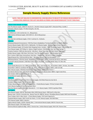7 COVER LETTER, RESUME, BEAUTY & RETAIL CUSTOMER LIST & SAMPLE CONTRACT
__________INITIALS
Sample Beauty Supply Stores References
NOTE: THE LIST BELOW IS CONFIDENTIAL AND BELONGS TO BEAUTY BY DESIGN MANAGEMENT &
CONSULTING SERVICES THE LIST HAS BEEN ALTERED AND SHORTENED JUST TO FIT THIS PAGE
Western States Nevada: Las Vegas:
Hair Plus Beauty Supply: 1048-A N. Rancho Dr / Brother's Beauty Supply:3507 S. Maryland Pkwy. Suite#2, /
Attitudes 2 Beauty Supply: 775 West Graig Rd., Ste 156,
New Mexico
Nu Millennium: 1611 Carlisle Ave. S.E., Albuquerque,
R&R Fashions & Beauty Supply: 1423 Edith S.E., Ste B, Albuquerque
Alaska:
One Step Hair and Beauty Supply: 1710 S. Cushman St., Fairbanks,
Arkansas:
Wholesale Beauty & Convenience: 1750 Pine Street, Arkadelphia,/ Turning Headz: 502 1rst North, Bearden,
Sunny's Beauty Supply: 308 N. 6th St., Blytheville, / A-Z Beauty Supply: 304 Washington Street, Camden,
Hair City Beauty Supply: 141 Garden Oaks Shopping Center, Camden, / Hair City Beauty Supply: 1116 Hillsboro Rd.,
Cora' Beauty Supply: 307 Phillips St., Helena / Bright Fashions: 1534 Malvern Ave. Ste K, Hot Springs,
Creative Creations: 3309 John Barrow Rd., Little Rock, /Down Town Wig: 305 Main Street, Little Rock
Golden Beauty Supply: 2901 West 12th Street / Hair Plus Beauty Supplies: 2403 Broadway Street,
Kim's Fashion: 8824 Geyer Spring Road, Little Rock, / Beauty Plus: 189 North Fredrick, Magnolia
Wigs & Beauty Plus: 4134 East McCain Blvd., /Broadway Beauty: 4610 East Broadway
Wholesale Beauty: 1750 Pine Street, Arkadelphia, / Vision 2000: 3032 S. University Ave Ste G, Little Rock,
Trammell's Beauty & Barber: 2700 West Pullen Street, Pine Bluff, / Graydon Barber Shop: P.O. Box 128,
Arizona:
Great Quality Beauty For Less: 3480 Tomahawk Dr., Ste 2, Lake Havasu City, /Grand Mart: 6036 S. 7th Ave., Ste. #100,
Grand Mart: 3446 W. Camelback Rd., B-1, Ste. #111, / Mid-K Beauty Supply: 6044 S. 16th St # 180,
Bee's Beauty Supply: 2700 West Baseline Rd./ Experts/Wigs: 6508 E. 22nd Street, T
Top Banana Beauty Salon: 1072 North Swan Road, /Uniqueness Beauty Salon: 8849 E. Eagle Creek Drive,
Yah's Braids: 4500 East Speedway, Ste 15,
United Beauty Supply and Salons: 6 stores
California:
Sally Beauty Stores in California/ Chris’s Beauty Supply: 1612 West Rosecrans Ave Ste B,
Compton Beauty Supply: 732 W. Compton Blvd.,
Friday’s Beauty Supply: 1528 S. Wilmington Blvd., / Handy Beauty Supply: 176 East Compton Blvd.,
Julia's Beauty Supply: 414 South Long Beach Blvd.,
New Star Beauty Supply: 1306 South Alameda St., / U.S. Beauty Supply: 1918 N Long Beach Blvd.,
Los Angeles:
Alice Beauty Supply: 4209 W. Washington Blvd. #100/ Beauty Depot: 1908 South La Brea Ave.,
Beauty Town: 5359 W. Centinella Ave, Beauty Town #2: 4908 W. Slauson / Broadway Beauty Supply: 8620 South Broadway
Cana Trading: 1624 S. Main Street, / Choice Beauty Supply: 7225 South Figueroa St.,
Copeland Beauty Supply: 10017 South San Pedro, / C K & C Beauty Supply: 2414 MLK Blvd.,
C & S Beauty Supply: 4040 S. Western,
Cygnus Beauty Supply: 1328 W. Olympic Blvd., / International Beauty Supply: 4443 W. Slauson Ave,
Eden Beauty Supply: 5792 Rodeo Road,
Florence Beauty Supplies & Wigs: 1454 E. Florence Ave., Fashion Beauty Supply: 930-32 W. Florence Ave,
 