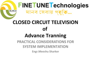 CLOSED CIRCUIT TELEVISION
of
Advance Tranning
PRACTICAL CONSIDERATIONS FOR
SYSTEM IMPLEMENTATION
Engr.Meeshu Sharker
FINETUNETechnologies
মানব েসবায় পর্যুিক্ত...
 