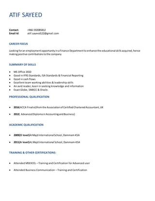 ATIF SAYEED
Contact: +966-592085812
Email Id: atif.sayeed122@gmail.com
CAREER FOCUS
Lookingforan employmentopportunityinaFinance Departmentto enhance the educationalskills acquired,hence
makingpositive contributionstothe company
SUMMARY OF SKILLS
 MS Office 2010
 Good in IFRS Standards, ISA Standards & Financial Reporting
 Good in cash flows
 Excellent team working abilities & leadership skills
 An avid reader, keen in seeking knowledge and information
 Exact Globe, SMACC & Oracle.
PROFESSIONAL QUALIFICATION
 2016(ACCA Finalist)fromthe Associationof CertifiedCharteredAccountant,UK
 2012( Advanced DiplomainAccountingandBusiness)
ACADEMIC QUALIFICATION
 2009(O level)AlMajdInternationalSchool,Dammam-KSA
 2011(A level)ALMajdInternational School,Dammam-KSA
TRAINING & OTHER CERTIFICATIONS:
 Attended MSEXCEL – Training and Certification for Advanced user
 Attended Business Communication – Training and Certification
 