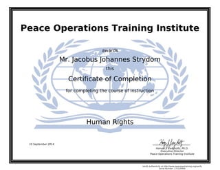Peace Operations Training Institute
awards
Mr. Jacobus Johannes Strydom
this
Certificate of Completion
for completing the course of instruction
Human Rights
10 September 2014
Harvey J. Langholtz, Ph.D.
Executive Director
Peace Operations Training Institute
Verify authenticity at http://www.peaceopstraining.org/verify
Serial Number: 172120900
 