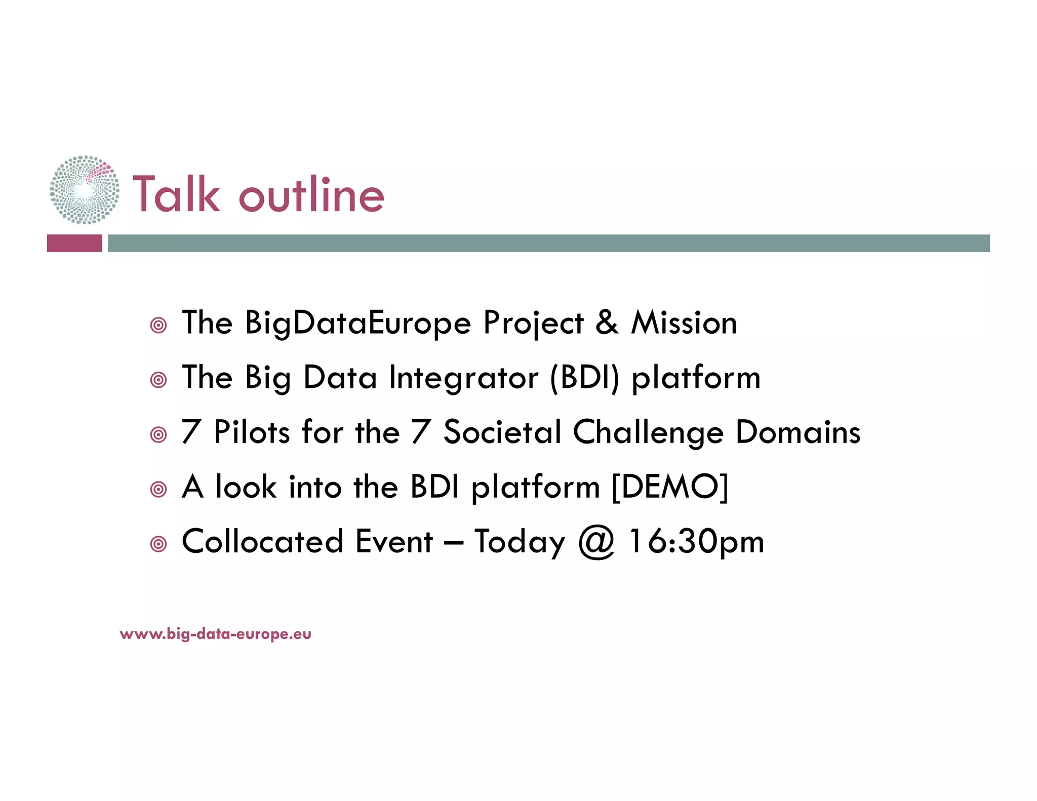 Talk outline
The BigDataEurope Project & Mission
The Big Data Integrator (BDI) platform
7 Pilots for the 7 Societal Challenge Domains
A look into the BDI platform [DEMO]
Collocated Event – Today @ 16:30pm
14-nov.-16www.big-data-europe.eu
 