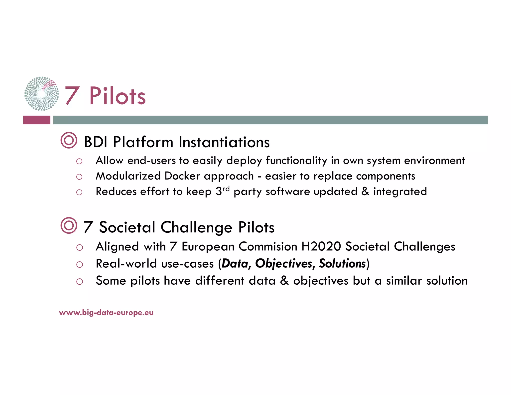 7 Pilots
◎ BDI Platform Instantiations
o Allow end-users to easily deploy functionality in own system environment
o Modularized Docker approach - easier to replace components
o Reduces effort to keep 3rd party software updated & integrated
◎ 7 Societal Challenge Pilots
o Aligned with 7 European Commision H2020 Societal Challenges
o Real-world use-cases (Data, Objectives, Solutions)
o Some pilots have different data & objectives but a similar solution
14-nov.-16www.big-data-europe.eu
 