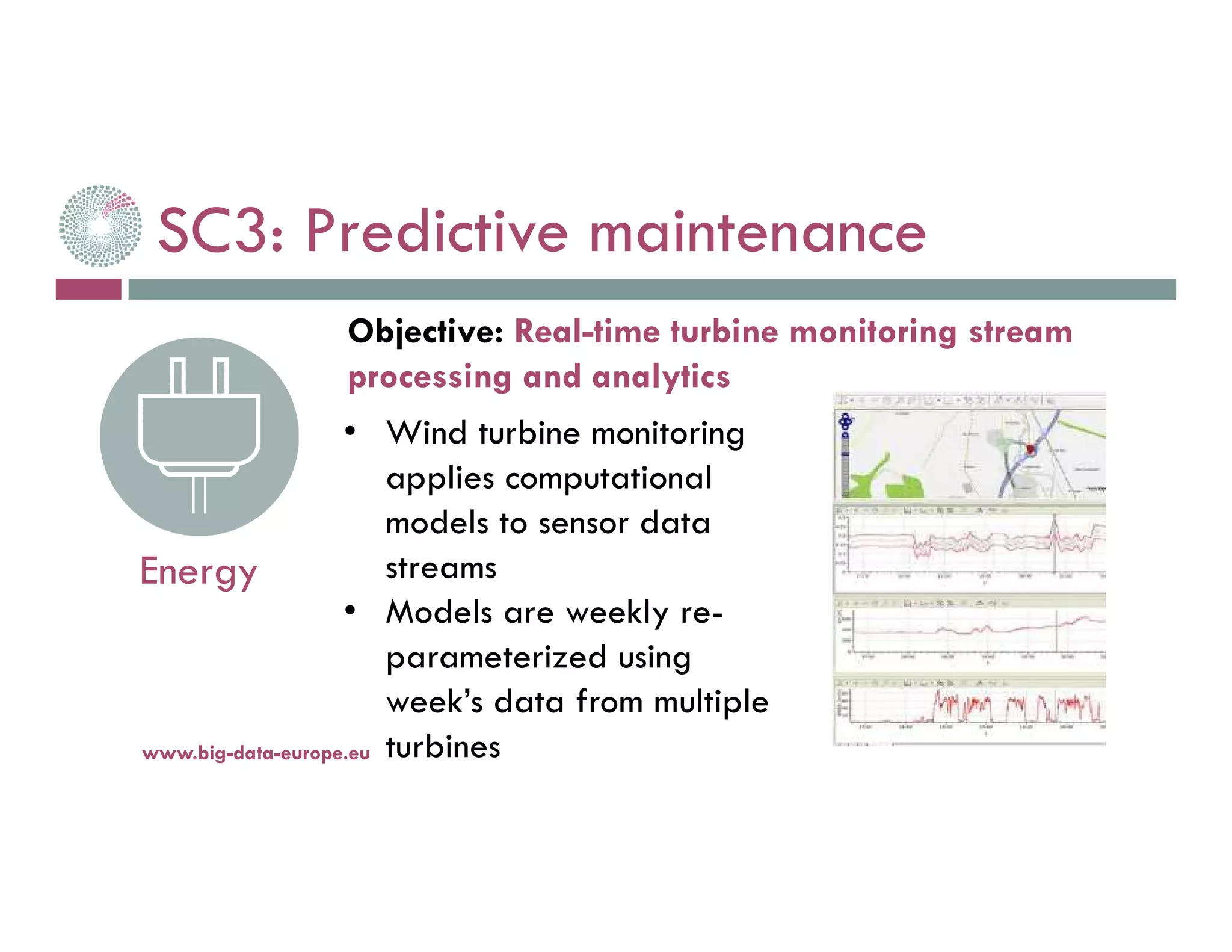 SC3: Predictive maintenance
14-nov.-16www.big-data-europe.eu
Energy
• Wind turbine monitoring
applies computational
models to sensor data
streams
• Models are weekly re-
parameterized using
week’s data from multiple
turbines
Objective: Real-time turbine monitoring stream
processing and analytics
 