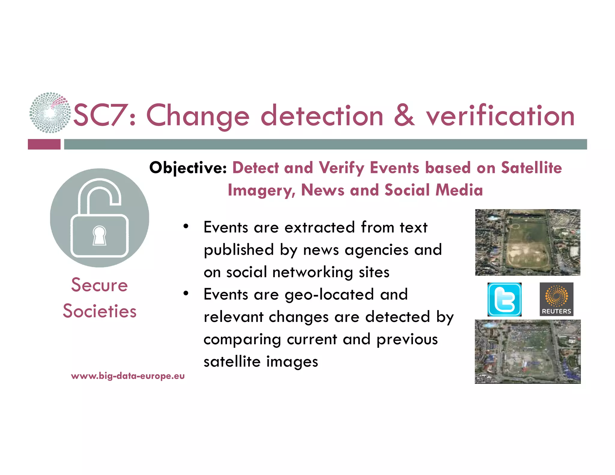 SC7: Change detection & verification
14-nov.-16www.big-data-europe.eu
Secure
Societies
• Events are extracted from text
published by news agencies and
on social networking sites
• Events are geo-located and
relevant changes are detected by
comparing current and previous
satellite images
Objective: Detect and Verify Events based on Satellite
Imagery, News and Social Media
 