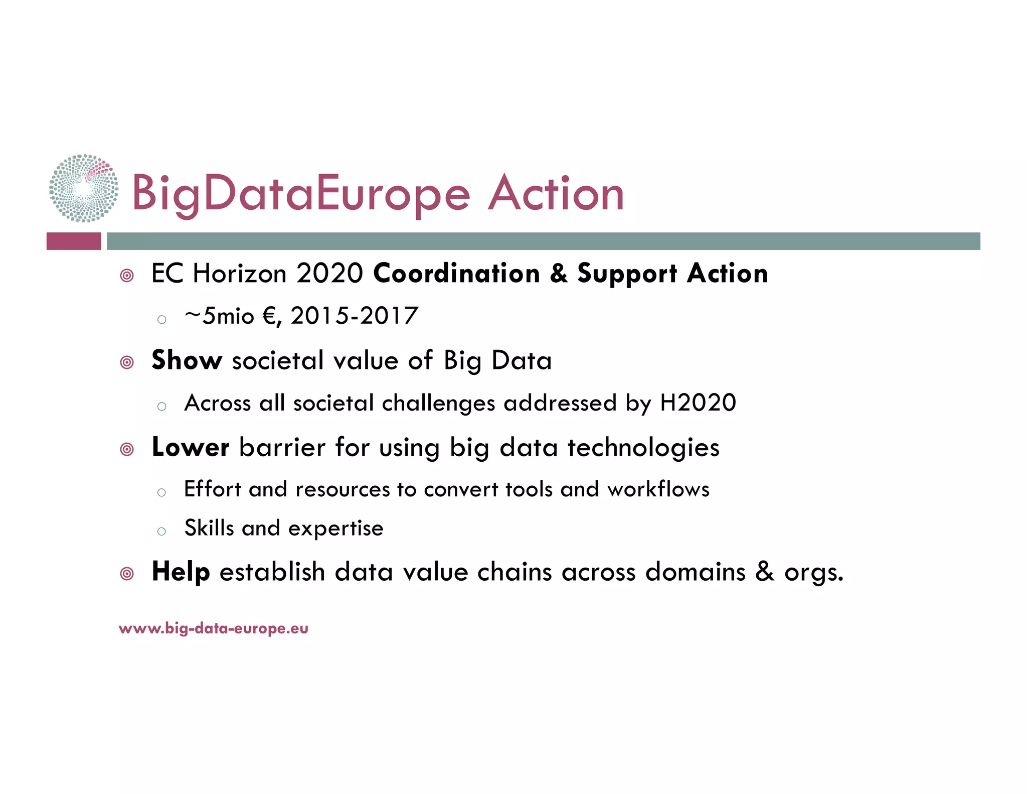 BigDataEurope Action
EC Horizon 2020 Coordination & Support Action
o ~5mio €, 2015-2017
Show societal value of Big Data
o Across all societal challenges addressed by H2020
Lower barrier for using big data technologies
o Effort and resources to convert tools and workflows
o Skills and expertise
Help establish data value chains across domains & orgs.
14-nov.-16www.big-data-europe.eu
 