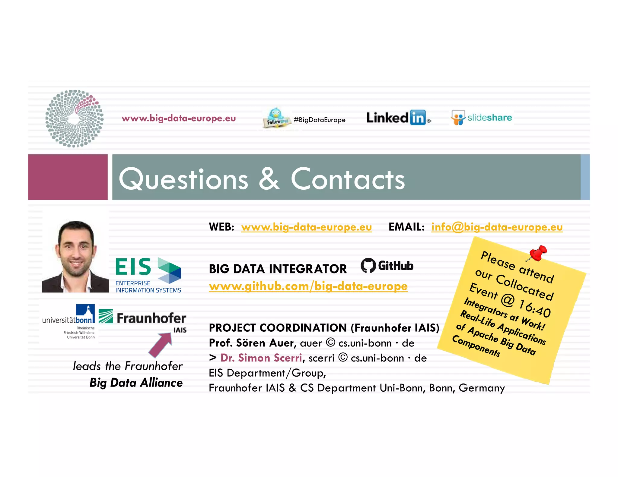 WEB: www.big-data-europe.eu EMAIL: info@big-data-europe.eu
BIG DATA INTEGRATOR
www.github.com/big-data-europe
PROJECT COORDINATION (Fraunhofer IAIS)
Prof. Sören Auer, auer © cs.uni-bonn · de
> Dr. Simon Scerri, scerri © cs.uni-bonn · de
EIS Department/Group,
Fraunhofer IAIS & CS Department Uni-Bonn, Bonn, Germany
Questions & Contacts
www.big-data-europe.eu
14-nov.-16
#BigDataEurope
leads the Fraunhofer
Big Data Alliance
 
