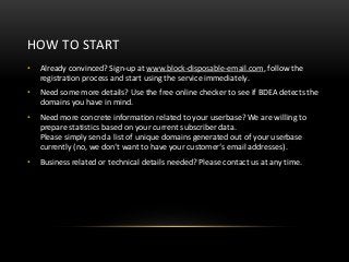HOW TO START
•   Already convinced? Sign-up at www.block-disposable-email.com, follow the
    registration process and start using the service immediately.
•   Need some more details? Use the free online checker to see if BDEA detects the
    domains you have in mind.
•   Need more concrete information related to your userbase? We are willing to
    prepare statistics based on your current subscriber data.
    Please simply send a list of unique domains generated out of your userbase
    currently (no, we don‘t want to have your customer‘s email addresses).
•   Business related or technical details needed? Please contact us at any time.
 