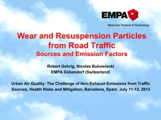 Wear and Resuspension Particles
from Road Traffic
Sources and Emission Factors
Robert Gehrig, Nicolas Bukowiecki
EMPA Dübendorf (Switzerland)
Urban Air Quality: The Challenge of Non-Exhaust Emissions from Traffic
Sources, Health Risks and Mitigation; Barcelona, Spain July 11-12, 2013
 