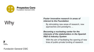 Fundación General CSIC




                                        Foster innovative research in areas of
                                        interest to the Foundation
  Why                                     By stimulating new areas of research, new
                                          approaches and paradigms, ...

                                        Becoming a nucleating center for the
                                        interests of the stakeholders in the Spanish
                                        R&D & Industry System
                                          With the aim of facilitating the opening of new
                                          lines of public-private funding of research
Fundación
General CSIC




Fundación General CSIC
 