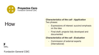 Fundación General CSIC




                                        Characteristics of the call - Application
                                        Two phases:
  How                                     -- Expressions of interest: succinct emphasis 	
                                          	 on the idea
                                          -- Final draft: projects fully developed and 		
                                          	documented
                                        Characteristics of the call - Evaluation
                                          -- Commission of external experts 					
                                          	(International)
Fundación
General CSIC




Fundación General CSIC
 