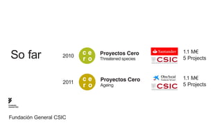 ce    Proyectos Cero       1.1 M€
  So far            2010
                           r o   Threatened species   5 Projects



                    2011
                           ce    Proyectos Cero       1.1 M€
                           r o   Ageing               5 Projects


Fundación
General CSIC




Fundación General CSIC
 
