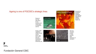 Ageing is one of FGCSIC’s strategic lines                             ageing, disability and illness
                                                                                                                          Biomedicine,
                                                                                                                          prosthetics,
                                                                                                                          physical
                                                                                                                          substitutes,
                                                                                                                          new materials,
                                                                                                                          dependence,
                                                                threatened species                                        isolation,
                                           Research                                                                       economic
                                           and new                                                                        impact, etc.
                                           alternatives
                                           for the
                                           protection and
                                           conservation
                                           of threatened
                                           species



                                           Energy, water,                                                     High-risk
                                           migrations,                                                        innovative
                                           climate change,                                                    projects
                                           cultural                                                           in under-
                                           fusion, town                                                       explored
                                           and country                                                        fields.
                                           planning,                                                          Generators of
                                           sustainability,                                                    paradigms
                                           agriculture,         human ecology and
                                                                                     Frontiers
                                                                development
                                           biodiversity, etc.



Fundación
General CSIC




Fundación General CSIC
 