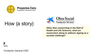 Fundación General CSIC




  How (a story)
                                        Other than researching in the field of
                                        Health and Life Sciences, what are
                                        researchers doing to address Ageing as a
                                        societal challenge?



Fundación
General CSIC




Fundación General CSIC
 