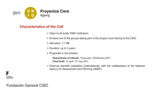 2011
                   ce      Proyectos Cero
                   r o     Ageing


               Characteristics of the Call
                                •	 Open to all public R&D institutions
                                •	 At least one of the groups taking part in the project must belong to the CSIC
                                •	 Allocation: 1,1 M€
                                •	 Duration: up to 3 years
                                •	 Proposals in two phases:
                                     Expressions of interest: 15 january / 28 february 2011
                                     Final Draft: 15 april / 31 may 2011
                                •	 External scientific evaluation (International), with the collaboration of the National
                                   Agency for Assessment and Planning (ANEP)

Fundación
General CSIC




Fundación General CSIC
 