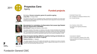 2011
                   ce                Proyectos Cero
                   r o               Ageing
                                                                                                    Funded projects

                                    Worthplay. Human-computer games for positive ageing                                                           •	 Universidad Pompeu Fabra
                                    Josep Blat. U. Pompeu Fabra                                                                                   •	 Inst. Investigación de Inteligencia Artificial (CSIC)
                                                                                                                                                  •	 Univ. Dundee (Escocia)
                                    The objective of this project is to investigate the design, development and evaluation of an online game
                                    prototype for the elderly, quality games that really contribute to active aging and to improve their physi-
                                    cal and psychosocial wellbeing.

                 Josep Blat


                                    Biomaterials for modulation of inflammation that causes Age Related                                            •	 Inst. Cerámica y Vidrio (CSIC)
                                    Macular Degeneration (BIOAMD)                                                                                  •	 Inst. Nacional de Engenharia Biomédica
                                    Eva Chinarro. Instituto de Cerámica y Vidrio (CSIC)                                                               (Portugal)

                                    The ultimate objective of this project is to develop a novel class of hybrid biomaterials with integrated
                                    bioactivity to counteract some of the processes which contribute to systemic and tissue ageing of the
                                    eye. This biomaterial will be capable of modulating the extra cellular and connective tissue environment
                 Eva Chinarro       in the eye to prevent and control the inflammatory events that occurs during the progression of AMD.


                                    Brain Computer Interface (BCI) for cognitive training and domotic as-                                          •	 Universidad de Valladolid
                                    sistance against the effects of ageing                                                                         •	 Centro de Automática y Robótica (CSIC-UPM)
                                    Roberto Hornero. U. Valladolid                                                                                 •	 Centro de Referencia Estatal de Discapacidad y
                                                                                                                                                      Dependencia
                                    The project proposes the use of BCI systems that translate user intentions into control commands,
                                    as cognitive training tool that helps to prevent the effects of aging and also allows for the control of
                                    electronic and home-automation devices at home

Fundación
General CSIC      Roberto Hornero




Fundación General CSIC
 
