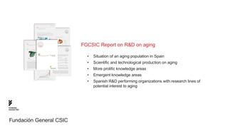 FGCSIC Report on R&D on aging

                           •	 Situation of an aging population in Spain
                           •	 Scientific and technological production on aging
                           •	 More prolific knowledge areas
                           •	 Emergent knowledge areas
                           •	 Spanish R&D performing organizations with research lines of 		
                           	 potential interest to aging




Fundación
General CSIC




Fundación General CSIC
 